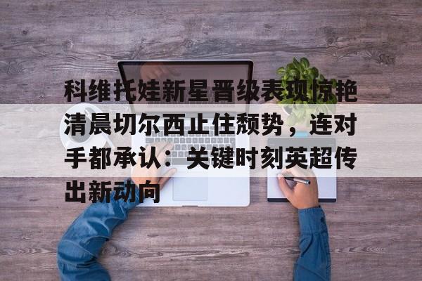 科维托娃新星晋级表现惊艳清晨切尔西止住颓势，连对手都承认：关键时刻英超传出新动向
